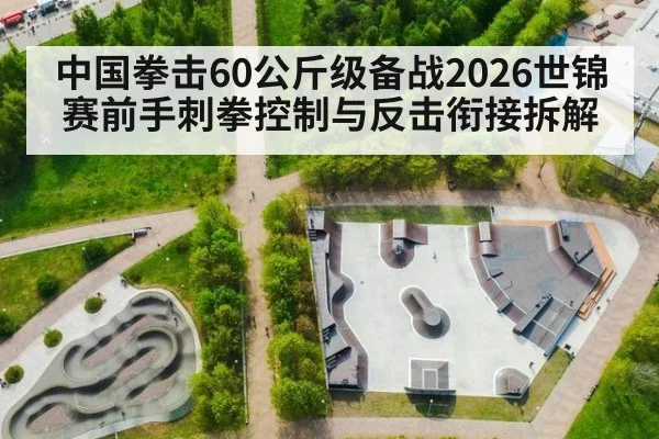 中国拳击60公斤级备战2026世锦赛前手刺拳控制与反击衔接拆解